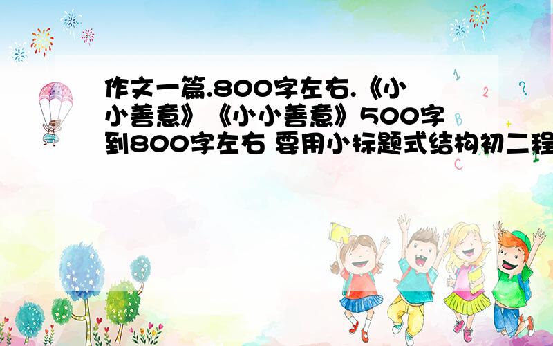 作文一篇.800字左右.《小小善意》《小小善意》500字到800字左右 要用小标题式结构初二程度就好了、、要贴切中学生活.下午5点之前就要如果满意的话.本人是女的.不要写男的.