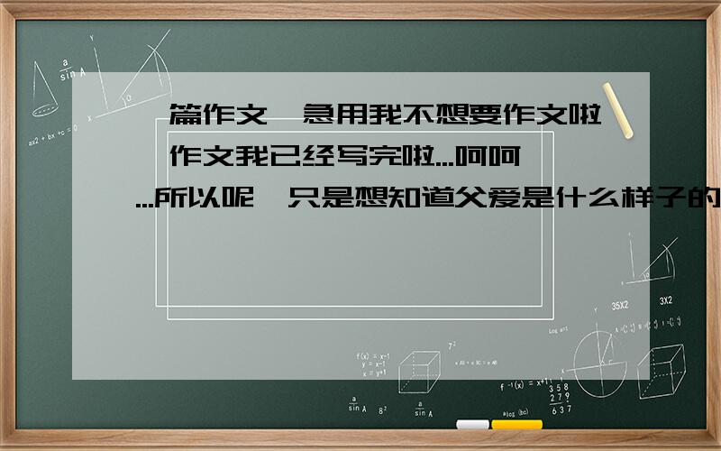 一篇作文,急用我不想要作文啦,作文我已经写完啦...呵呵...所以呢,只是想知道父爱是什么样子的.应该怎样才能读懂父爱呢?怎样才能够懂他们是唉你的呢?