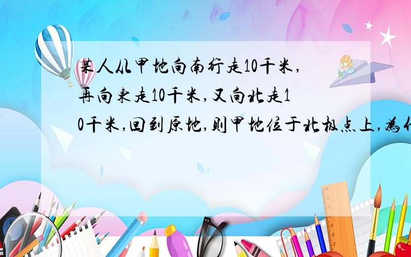 某人从甲地向南行走10千米,再向东走10千米,又向北走10千米,回到原地,则甲地位于北极点上,为什么