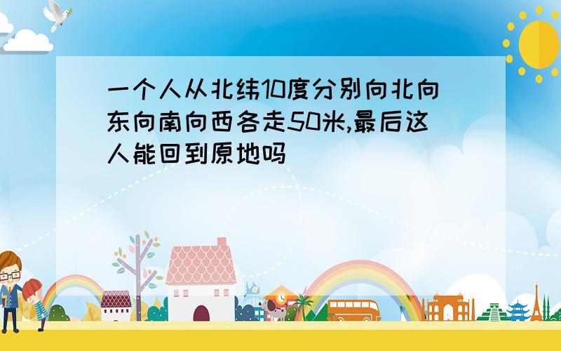 一个人从北纬10度分别向北向东向南向西各走50米,最后这人能回到原地吗