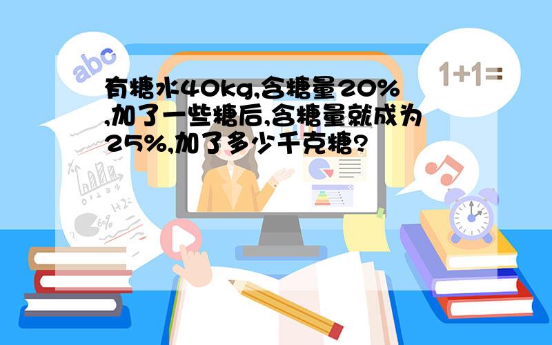 有糖水40kg,含糖量20%,加了一些糖后,含糖量就成为25%,加了多少千克糖?