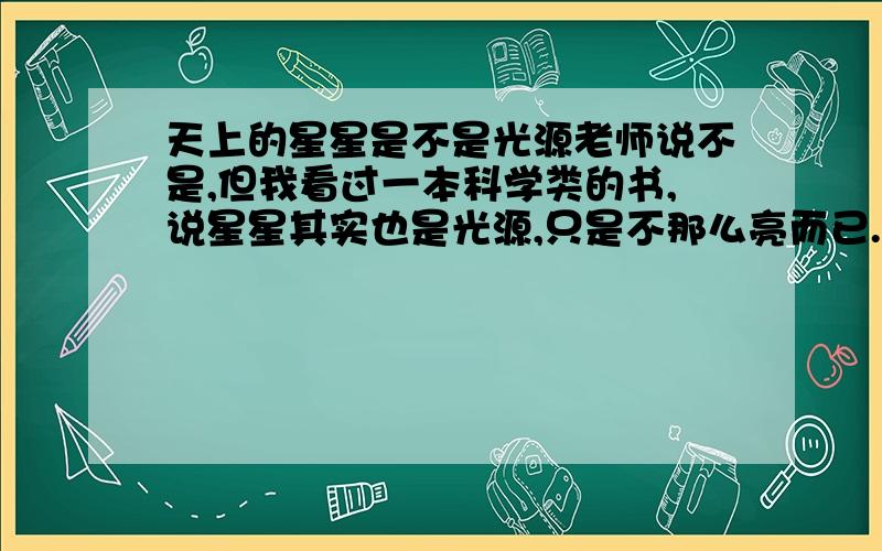 天上的星星是不是光源老师说不是,但我看过一本科学类的书,说星星其实也是光源,只是不那么亮而已.哪个才是对的?