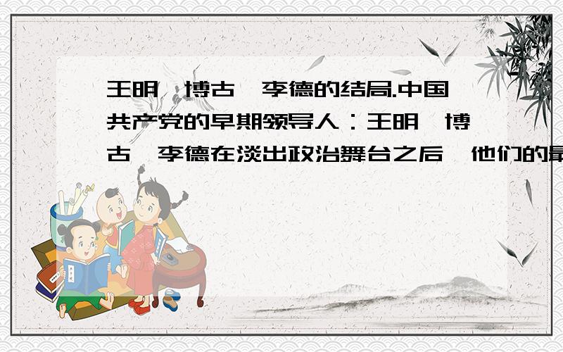 王明、博古、李德的结局.中国共产党的早期领导人：王明、博古、李德在淡出政治舞台之后,他们的最终结局如何?