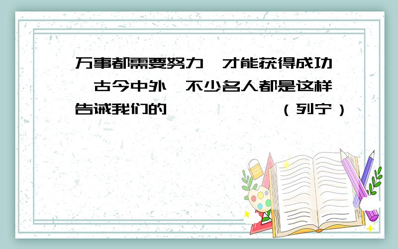 万事都需要努力,才能获得成功,古今中外,不少名人都是这样告诫我们的——————（列宁）