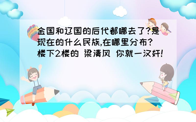 金国和辽国的后代都哪去了?是现在的什么民族,在哪里分布?楼下2楼的 梁清风 你就一汉奸!