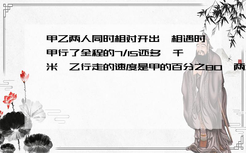 甲乙两人同时相对开出,相遇时甲行了全程的7/15还多一千米,乙行走的速度是甲的百分之80,两地相距?千米