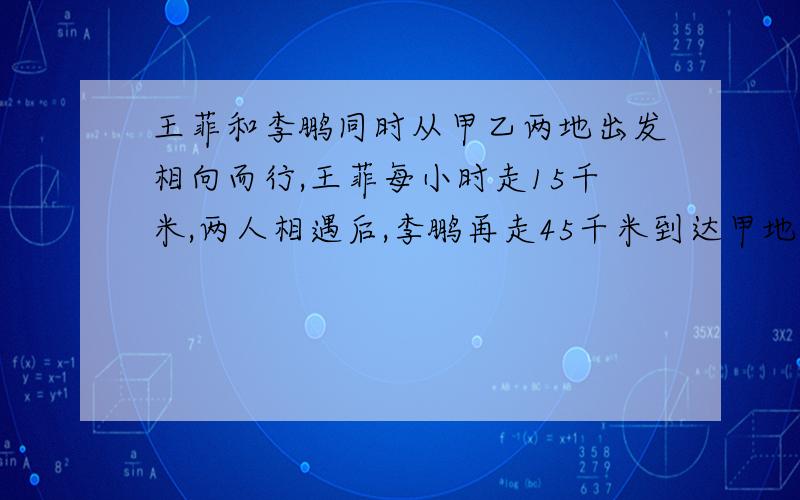 王菲和李鹏同时从甲乙两地出发相向而行,王菲每小时走15千米,两人相遇后,李鹏再走45千米到达甲地,王菲走2小时到达乙地,求李鹏每小时走多少千米?