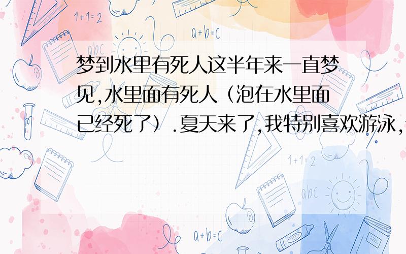 梦到水里有死人这半年来一直梦见,水里面有死人（泡在水里面已经死了）.夏天来了,我特别喜欢游泳,但是我刚学会游泳而已,也只在泳池游.但是连续梦见过四次,而且特别清晰,前两天梦见一