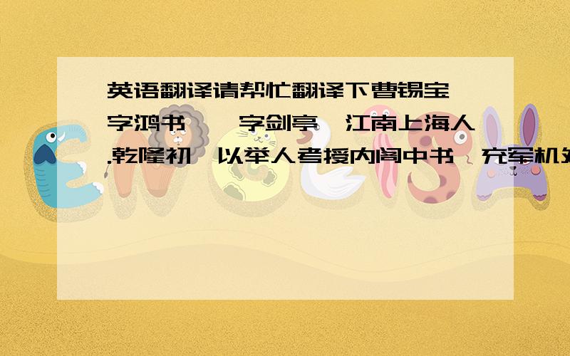 英语翻译请帮忙翻译下曹锡宝,字鸿书,一字剑亭,江南上海人.乾隆初,以举人考授内阁中书,充军机处章京.资深当擢侍读,锡宝辞.大学士傅恒知其欲以甲科进,乃不为请迁.二十二年,成进士,改庶吉