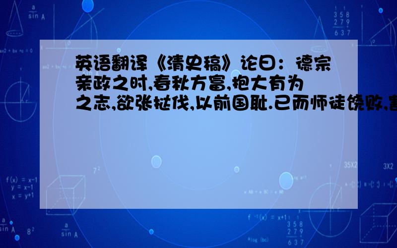 英语翻译《清史稿》论曰：德宗亲政之时,春秋方富,抱大有为之志,欲张挞伐,以前国耻.已而师徒饶败,割地输平,遂引新进小臣,锐意更张,为发奋自强之计.然功名之士,险躁自矜,忘投鼠之忌,而弗