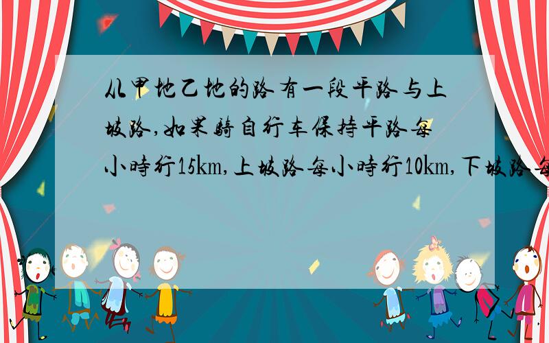 从甲地乙地的路有一段平路与上坡路,如果骑自行车保持平路每小时行15㎞,上坡路每小时行10㎞,下坡路每小时行18㎞,那么从甲地到乙地需29分钟,从乙地到甲地需25分钟,从甲地到乙地全程是多少