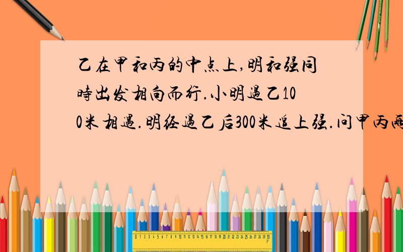 乙在甲和丙的中点上,明和强同时出发相向而行.小明过乙100米相遇.明经过乙后300米追上强.问甲丙两站的距离.