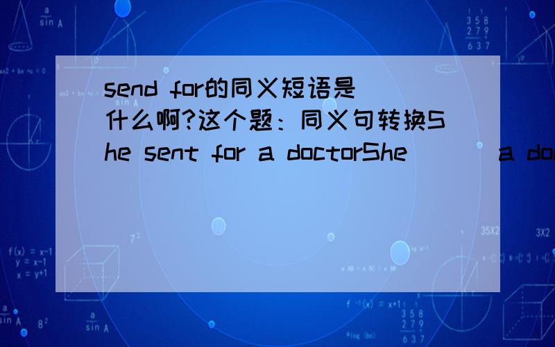 send for的同义短语是什么啊?这个题：同义句转换She sent for a doctorShe （ ） a doctor （ ）（ ）