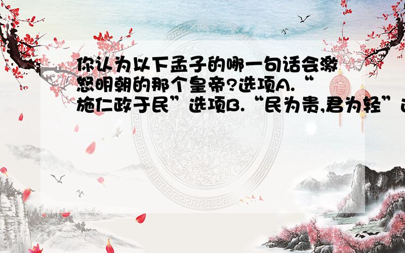 你认为以下孟子的哪一句话会激怒明朝的那个皇帝?选项A.“施仁政于民”选项B.“民为贵,君为轻”选项C.“舍生而取义”选项D.“富贵不能淫,贫贱不能移,威武不能屈“