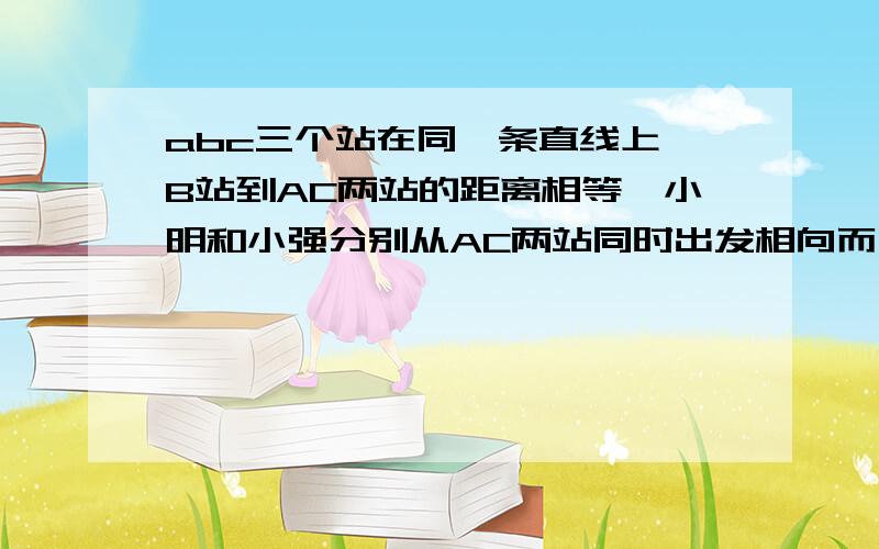 abc三个站在同一条直线上,B站到AC两站的距离相等,小明和小强分别从AC两站同时出发相向而行,小明超过B100米后与小强相遇,继续前进,小明到C站后,立即按原路程返回,过B站300米处最上小强,AC相