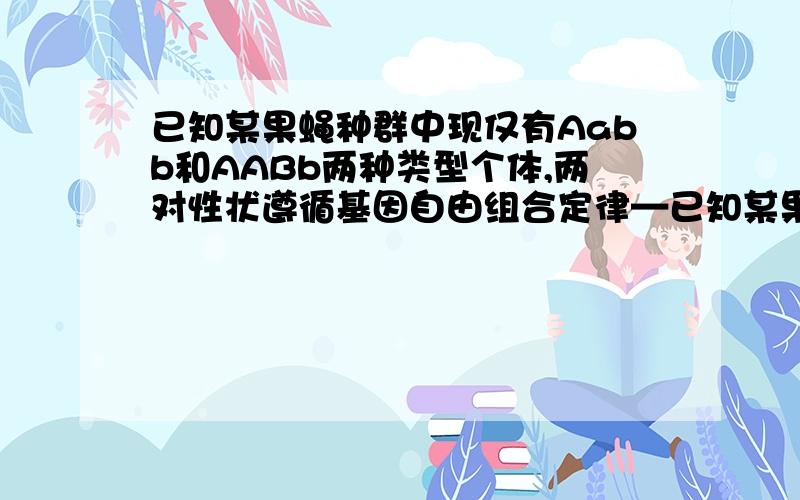 已知某果蝇种群中现仅有Aabb和AABb两种类型个体,两对性状遵循基因自由组合定律—已知某果蝇种群中现仅有Aabb和AABb两种类型个体,两对性状遵循基因自由组合定律,Aabb：AABb=1:1,种群中雌雄个