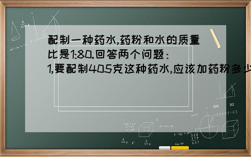 配制一种药水,药粉和水的质量比是1:80.回答两个问题：1,要配制405克这种药水,应该加药粉多少克?2,有405克药粉,要加水多少克才能配制成这种药水?