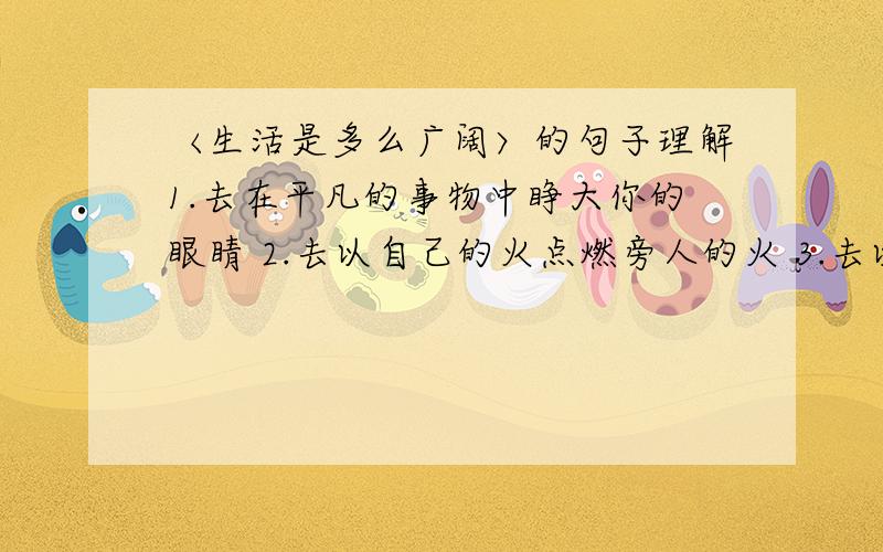 〈生活是多么广阔〉的句子理解1.去在平凡的事物中睁大你的眼睛 2.去以自己的火点燃旁人的火 3.去以心发现心要联系生活实际理解!快回答!