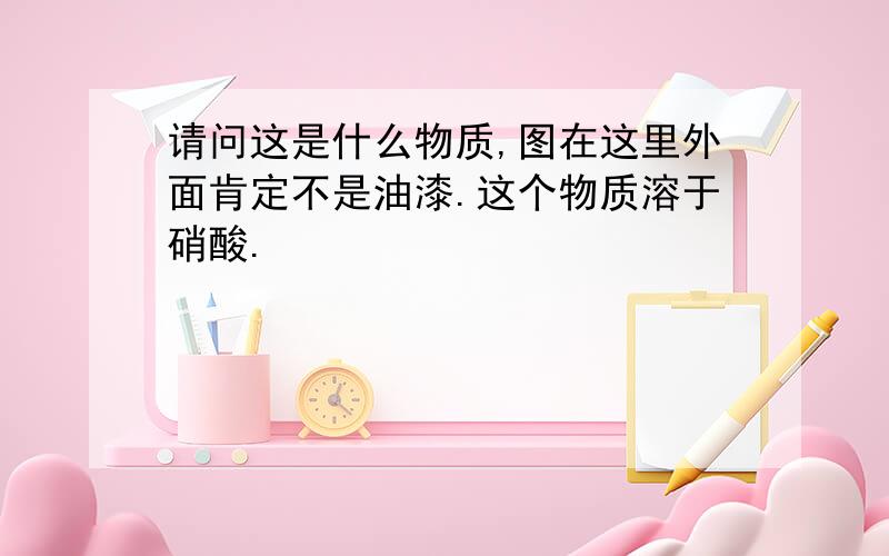 请问这是什么物质,图在这里外面肯定不是油漆.这个物质溶于硝酸.