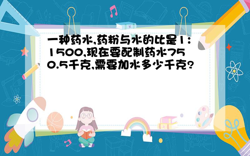 一种药水,药粉与水的比是1：1500,现在要配制药水750.5千克,需要加水多少千克?