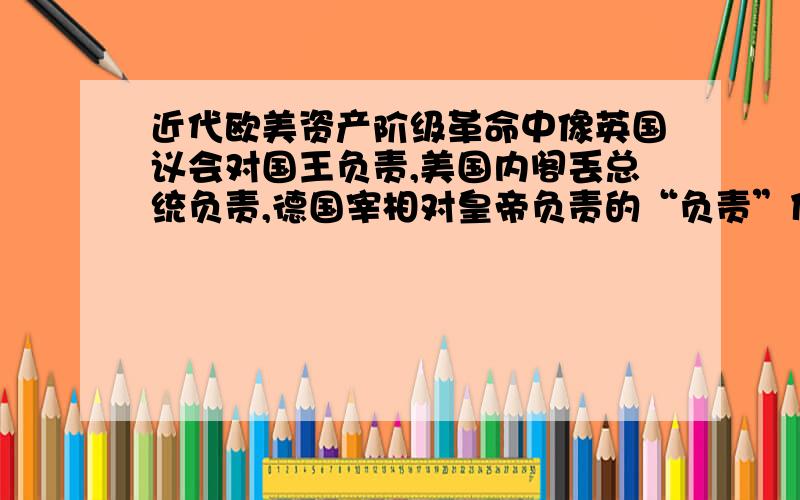 近代欧美资产阶级革命中像英国议会对国王负责,美国内阁丢总统负责,德国宰相对皇帝负责的“负责”什么意详细就是下为啥叫“负责”,“负责的具体意思”