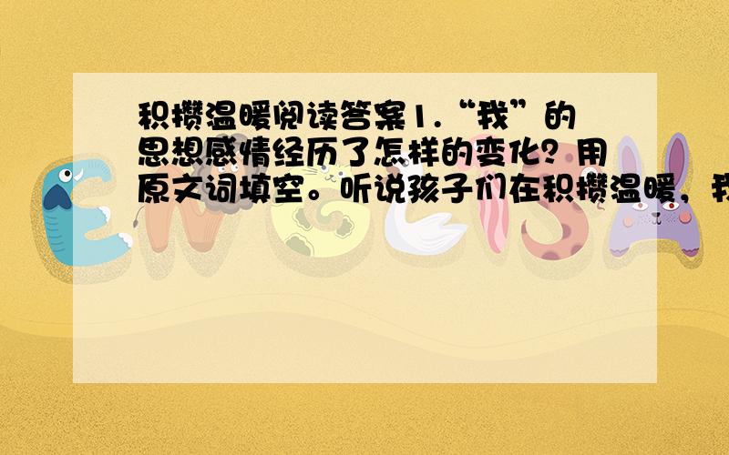 积攒温暖阅读答案1.“我”的思想感情经历了怎样的变化？用原文词填空。听说孩子们在积攒温暖，我感到----，女孩的回答让我颇为感动，当听完女孩的经历后，我----，看到他教孩子们积攒