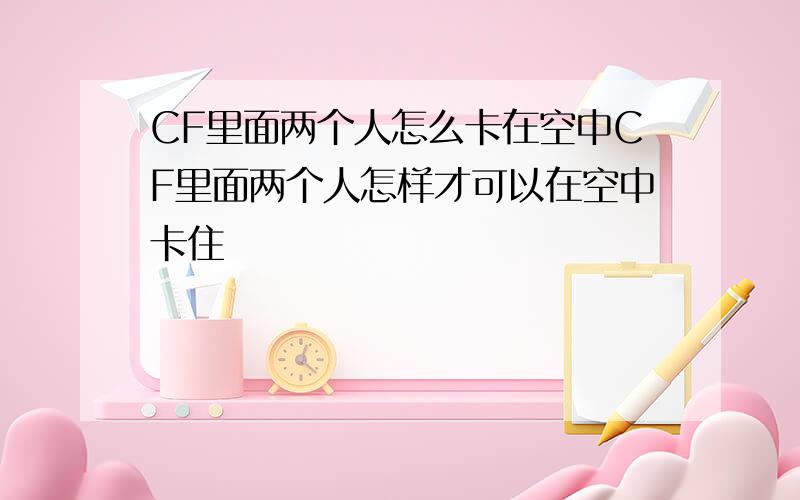 CF里面两个人怎么卡在空中CF里面两个人怎样才可以在空中卡住