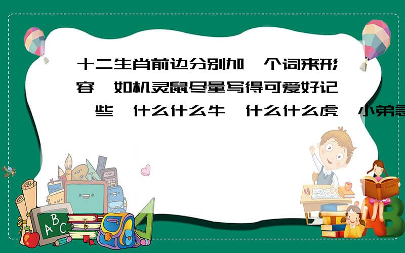 十二生肖前边分别加一个词来形容,如机灵鼠尽量写得可爱好记一些,什么什么牛,什么什么虎,小弟急用　　机灵鼠 大力牛 白额虎 长脚兔 塌鼻龙 青青蛇 雪白马 剑角羊 　红脸猴 五彩鸡 花尾