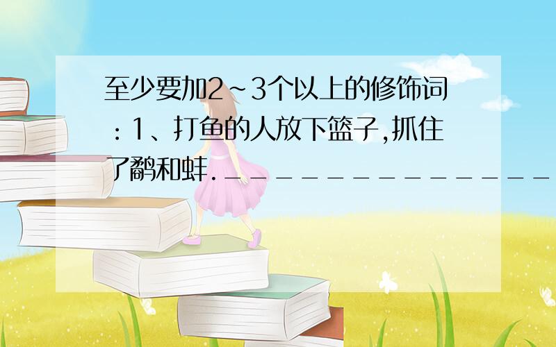 至少要加2~3个以上的修饰词：1、打鱼的人放下篮子,抓住了鹬和蚌.___________________________________________________________________.2、张老师看着这张照片,心情不能平静.____________________________________________