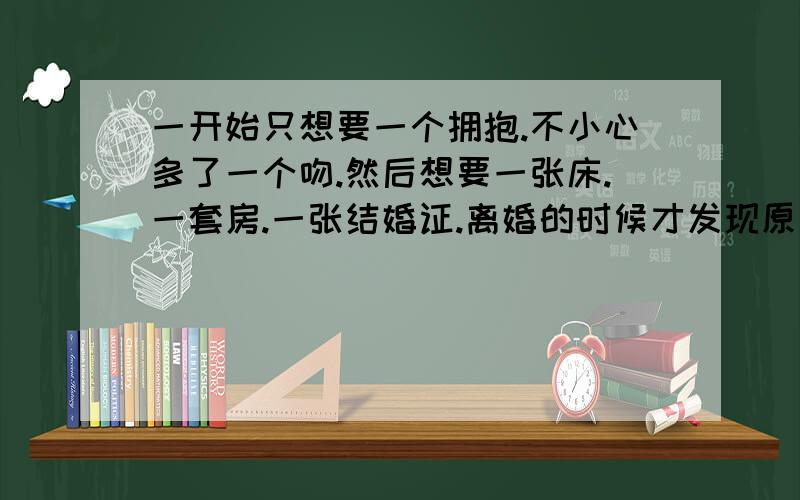 一开始只想要一个拥抱.不小心多了一个吻.然后想要一张床.一套房.一张结婚证.离婚的时候才发现原来当初只是想要一个拥抱.——宋丹丹 这是部小品吗?