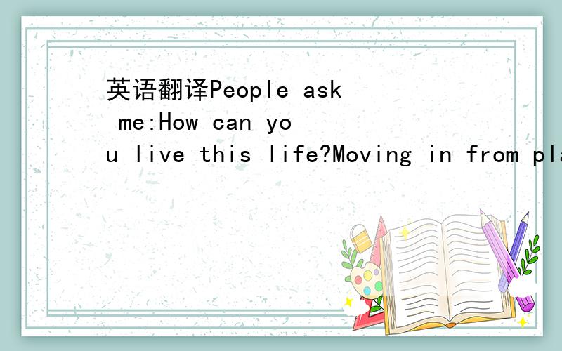 英语翻译People ask me:How can you live this life?Moving in from place to place,face to face Always on the ride Where do you find the peace?Where do you charge your energy?What is the place in this wide world you'd rather be?I tell them:Sometimes