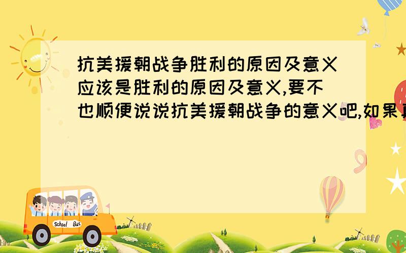 抗美援朝战争胜利的原因及意义应该是胜利的原因及意义,要不也顺便说说抗美援朝战争的意义吧,如果真的有的话,希望大家可以将问题罗列出来，如：胜利原因胜利意义战争意义