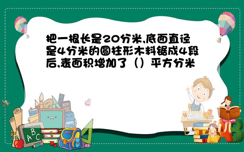 把一根长是20分米,底面直径是4分米的圆柱形木料锯成4段后,表面积增加了（）平方分米