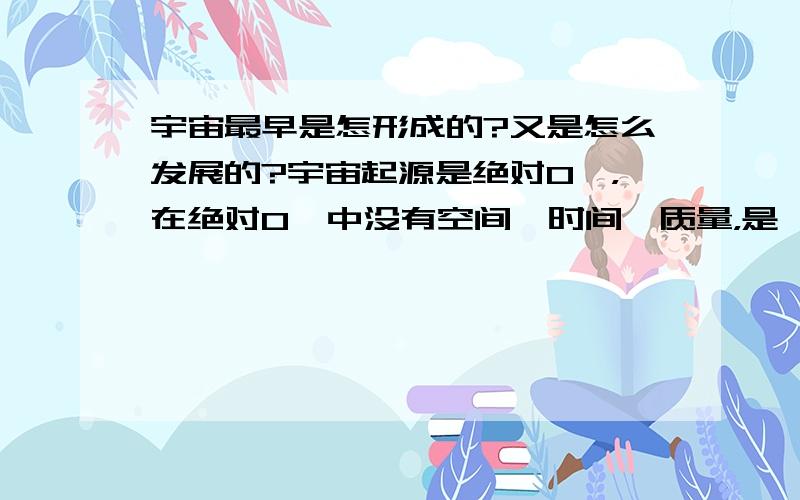 宇宙最早是怎形成的?又是怎么发展的?宇宙起源是绝对0℃，在绝对0℃中没有空间、时间、质量，是一维，可以认为她无限小，也可以认为她无限大。假如：存在一个绝对0℃的空间在俩点之