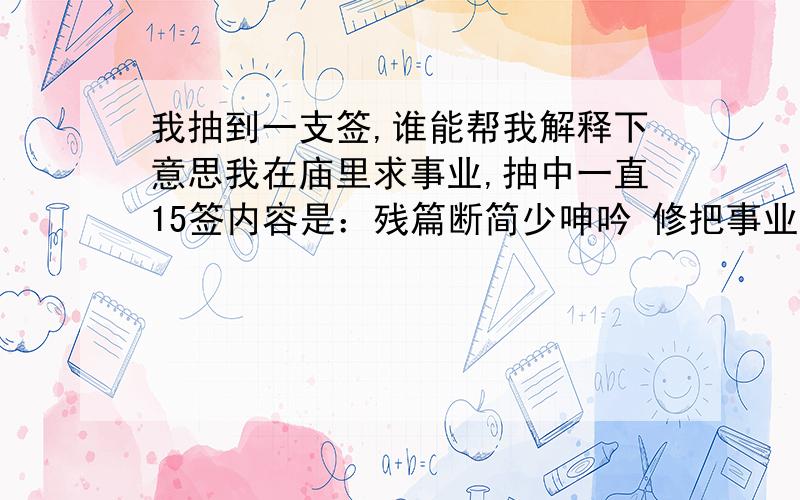 我抽到一支签,谁能帮我解释下意思我在庙里求事业,抽中一直15签内容是：残篇断简少呻吟 修把事业问信者 若能立志勤磨练 焉不飞腾到茂林