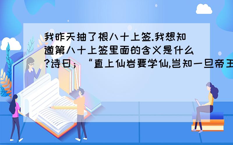 我昨天抽了根八十上签.我想知道第八十上签里面的含义是什么?诗曰；“直上仙岩要学仙,岂知一旦帝王家,青天白日常照顾,赫赫声名四海传,未官” 解曰；“有始有终,莫向西东,心中有事,贵人