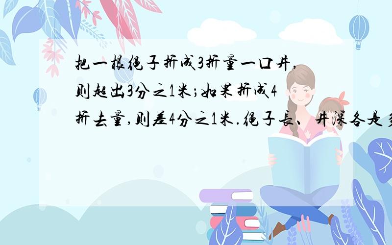 把一根绳子折成3折量一口井,则超出3分之1米；如果折成4折去量,则差4分之1米.绳子长、井深各是多少米?我真的特别急,55555555555555555555555