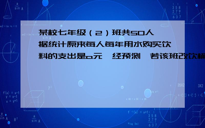 某校七年级（2）班共50人,据统计原来每人每年用水购买饮料的支出是a元,经预测,若该班改饮桶装纯净水,则年总费用由两部分组成,一部分是购买纯净水的费用,另一部分是其他费用780元,若售