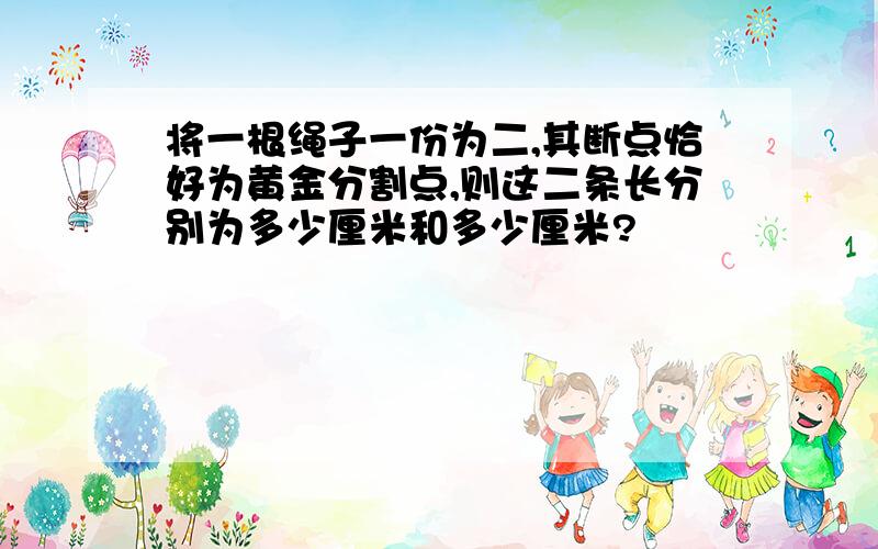 将一根绳子一份为二,其断点恰好为黄金分割点,则这二条长分别为多少厘米和多少厘米?