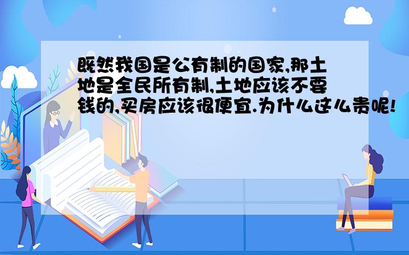 既然我国是公有制的国家,那土地是全民所有制,土地应该不要钱的,买房应该很便宜.为什么这么贵呢!