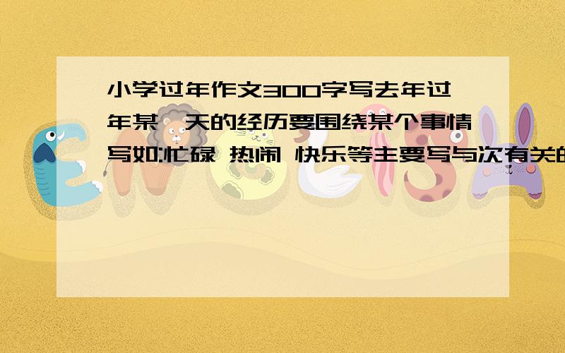 小学过年作文300字写去年过年某一天的经历要围绕某个事情写如:忙碌 热闹 快乐等主要写与次有关的事,不要面面俱到.