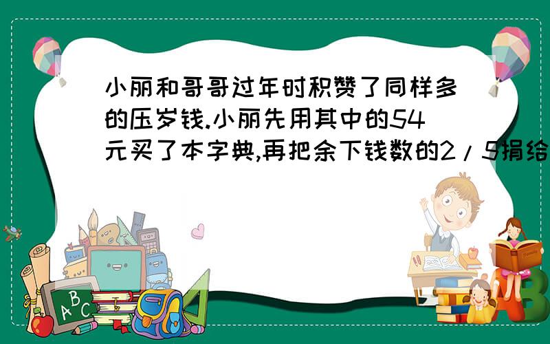 小丽和哥哥过年时积赞了同样多的压岁钱.小丽先用其中的54元买了本字典,再把余下钱数的2/5捐给了希望工程