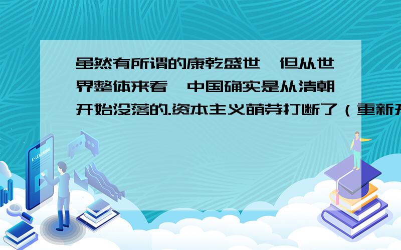 虽然有所谓的康乾盛世,但从世界整体来看,中国确实是从清朝开始没落的.资本主义萌芽打断了（重新开始抑商重农,晚清才重新开始有了资本主义萌芽）军队的现代化（火器化）没有了（列强