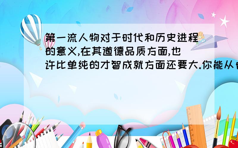 第一流人物对于时代和历史进程的意义,在其道德品质方面,也许比单纯的才智成就方面还要大.你能从自己了解的诸多杰出人物中再找出一个例子证明这个观点吗?