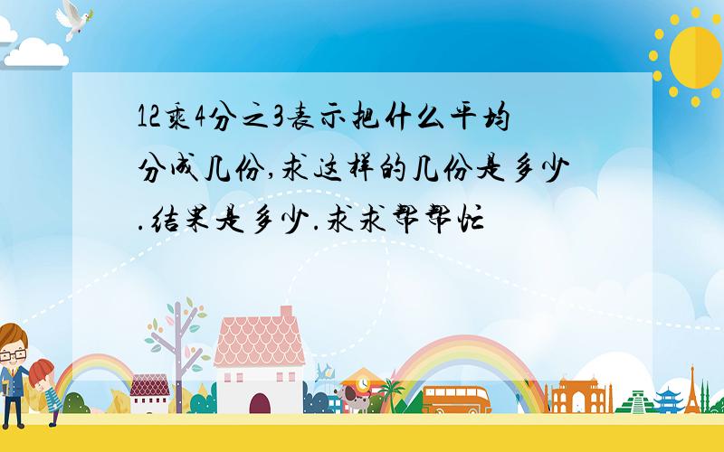 12乘4分之3表示把什么平均分成几份,求这样的几份是多少.结果是多少.求求帮帮忙