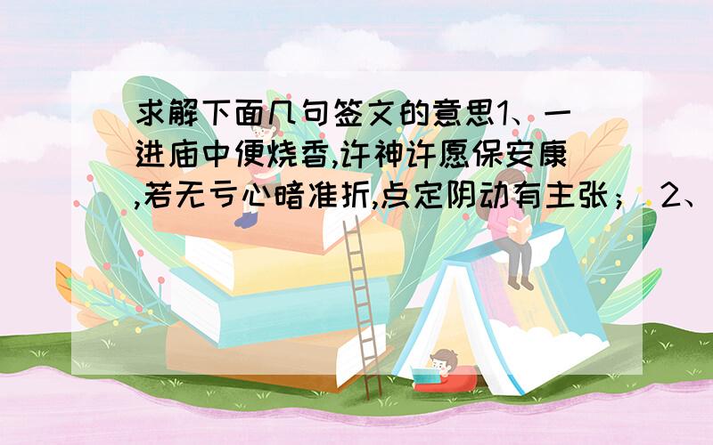 求解下面几句签文的意思1、一进庙中便烧香,许神许愿保安康,若无亏心暗准折,点定阴动有主张； 2、 王祥卧冰冻,孟宗哭竹冬,孝感神仙动,果然显灵通；3、春来草木尽皆知,夏日荫浓碧翠稀,一