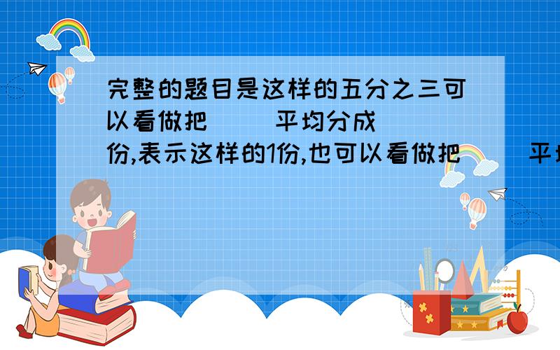 完整的题目是这样的五分之三可以看做把( )平均分成( )份,表示这样的1份,也可以看做把（ ）平均分成（ ）份,表示其中这样的3份