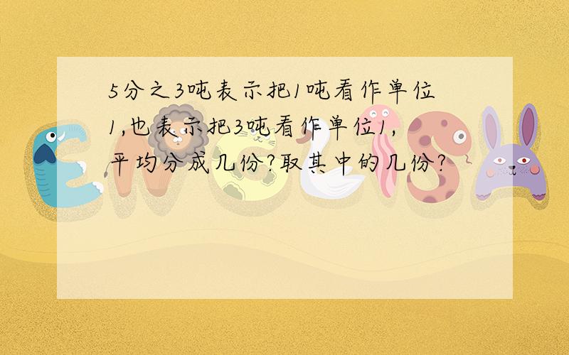 5分之3吨表示把1吨看作单位1,也表示把3吨看作单位1,平均分成几份?取其中的几份?