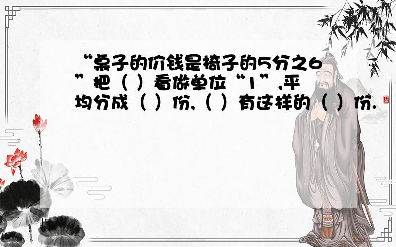 “桌子的价钱是椅子的5分之6”把（ ）看做单位“1”,平均分成（ ）份,（ ）有这样的（ ）份.