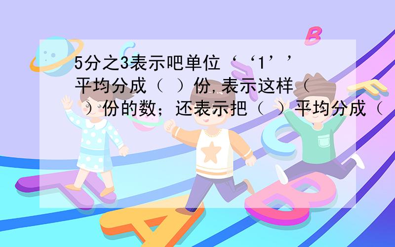 5分之3表示吧单位‘‘1’’平均分成（ ）份,表示这样（ ）份的数；还表示把（ ）平均分成（ ）份,表示这样（ ）份的数.